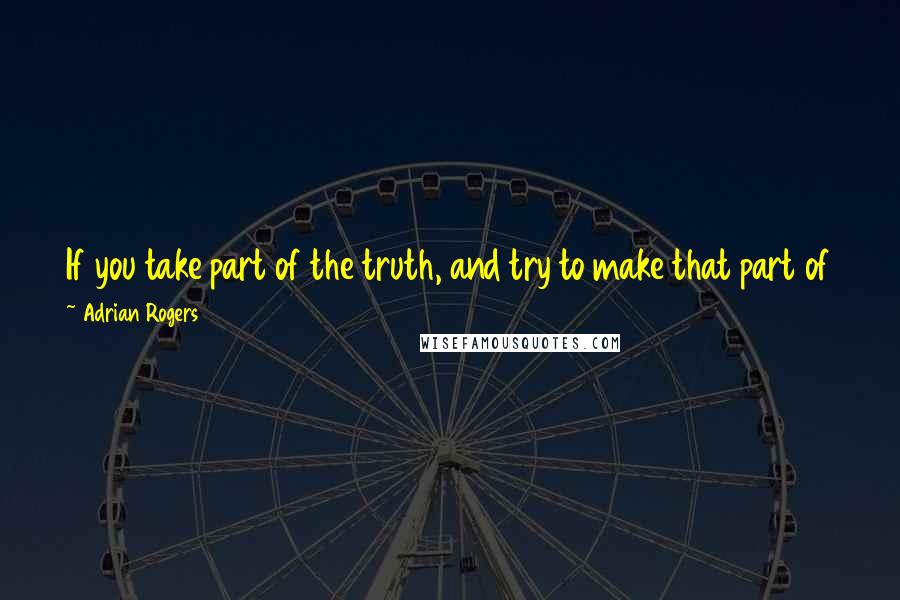 Adrian Rogers Quotes: If you take part of the truth, and try to make that part of the truth, all of the truth, then that part of the truth becomes an untruth.