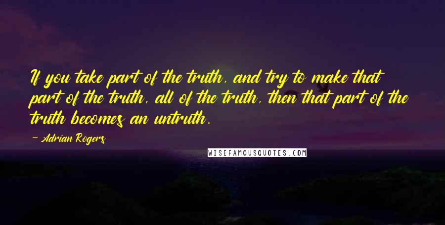 Adrian Rogers Quotes: If you take part of the truth, and try to make that part of the truth, all of the truth, then that part of the truth becomes an untruth.