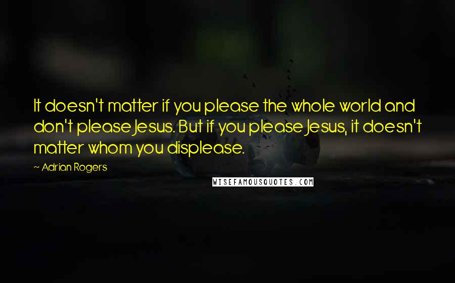 Adrian Rogers Quotes: It doesn't matter if you please the whole world and don't please Jesus. But if you please Jesus, it doesn't matter whom you displease.