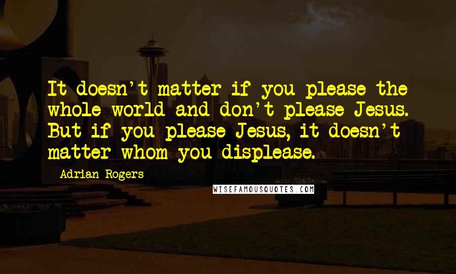 Adrian Rogers Quotes: It doesn't matter if you please the whole world and don't please Jesus. But if you please Jesus, it doesn't matter whom you displease.