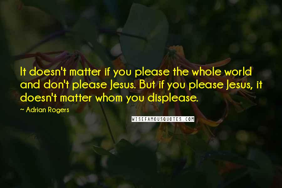 Adrian Rogers Quotes: It doesn't matter if you please the whole world and don't please Jesus. But if you please Jesus, it doesn't matter whom you displease.