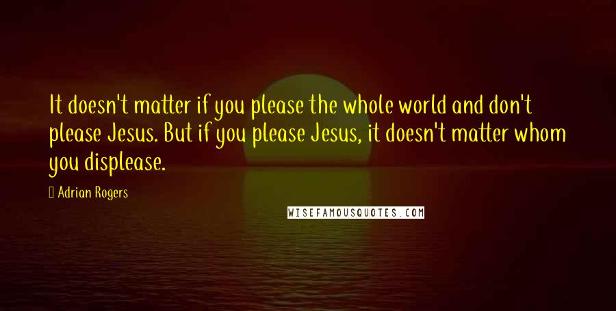 Adrian Rogers Quotes: It doesn't matter if you please the whole world and don't please Jesus. But if you please Jesus, it doesn't matter whom you displease.