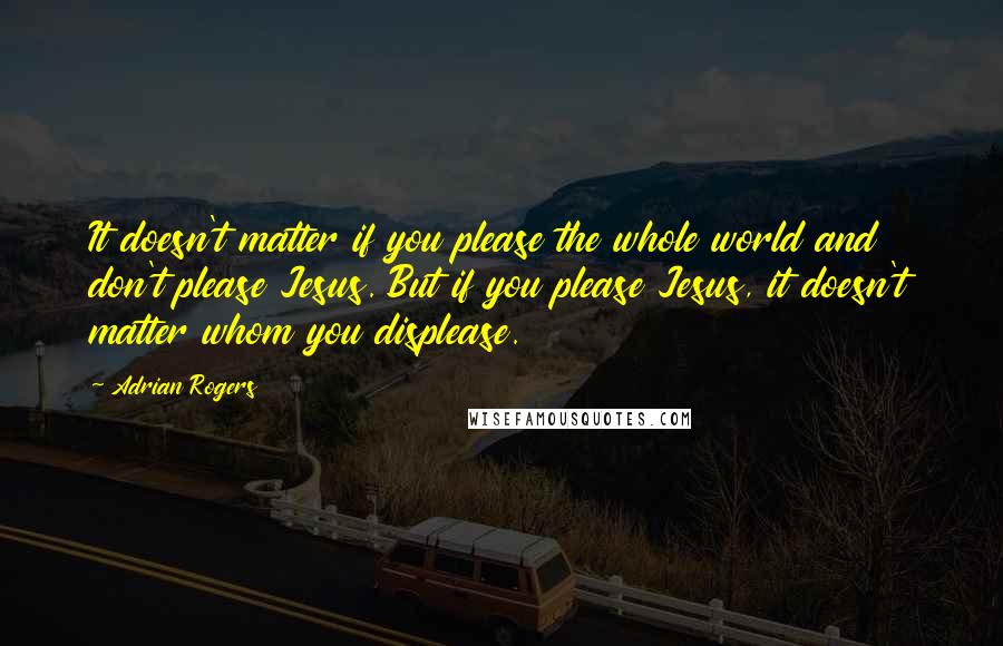 Adrian Rogers Quotes: It doesn't matter if you please the whole world and don't please Jesus. But if you please Jesus, it doesn't matter whom you displease.