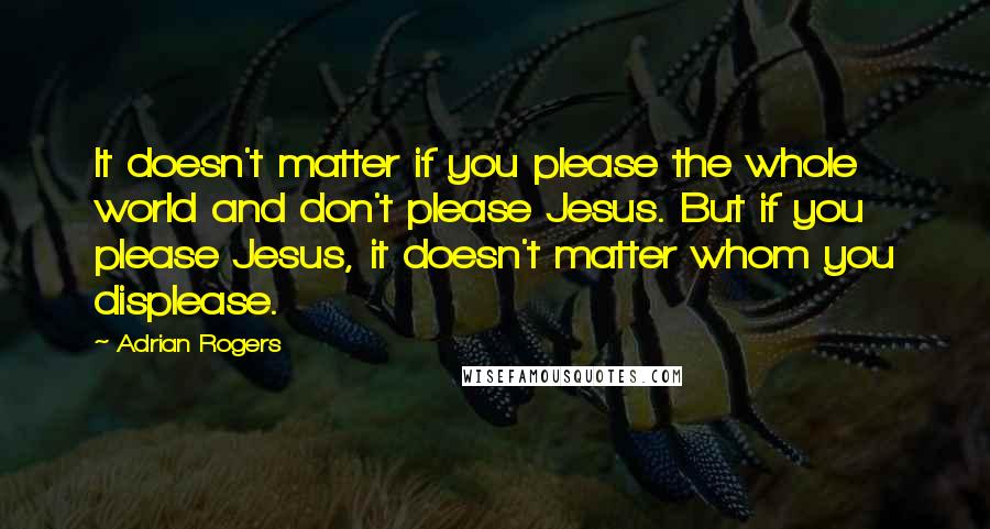 Adrian Rogers Quotes: It doesn't matter if you please the whole world and don't please Jesus. But if you please Jesus, it doesn't matter whom you displease.