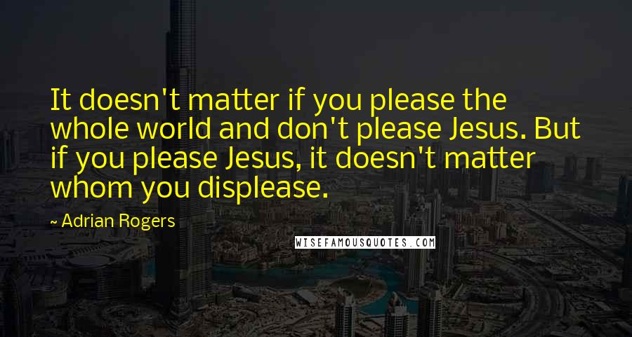 Adrian Rogers Quotes: It doesn't matter if you please the whole world and don't please Jesus. But if you please Jesus, it doesn't matter whom you displease.