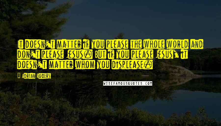 Adrian Rogers Quotes: It doesn't matter if you please the whole world and don't please Jesus. But if you please Jesus, it doesn't matter whom you displease.
