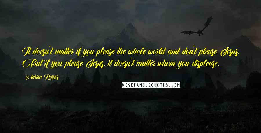 Adrian Rogers Quotes: It doesn't matter if you please the whole world and don't please Jesus. But if you please Jesus, it doesn't matter whom you displease.