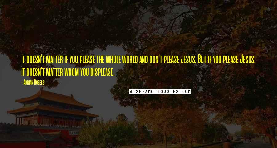 Adrian Rogers Quotes: It doesn't matter if you please the whole world and don't please Jesus. But if you please Jesus, it doesn't matter whom you displease.
