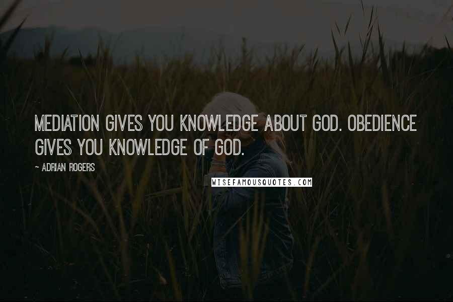 Adrian Rogers Quotes: Mediation gives you knowledge about God. Obedience gives you knowledge of God.