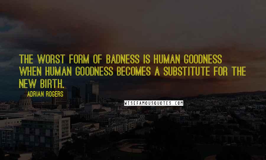 Adrian Rogers Quotes: The worst form of badness is human goodness when human goodness becomes a substitute for the new birth.