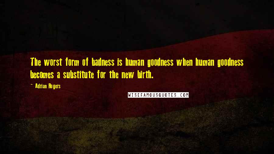 Adrian Rogers Quotes: The worst form of badness is human goodness when human goodness becomes a substitute for the new birth.