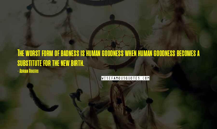 Adrian Rogers Quotes: The worst form of badness is human goodness when human goodness becomes a substitute for the new birth.
