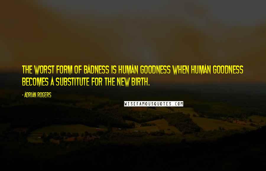 Adrian Rogers Quotes: The worst form of badness is human goodness when human goodness becomes a substitute for the new birth.