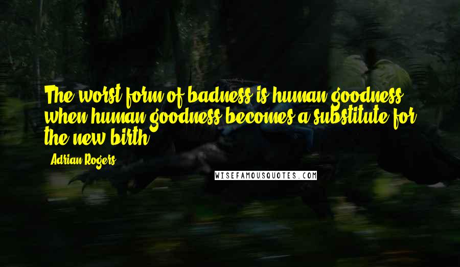 Adrian Rogers Quotes: The worst form of badness is human goodness when human goodness becomes a substitute for the new birth.