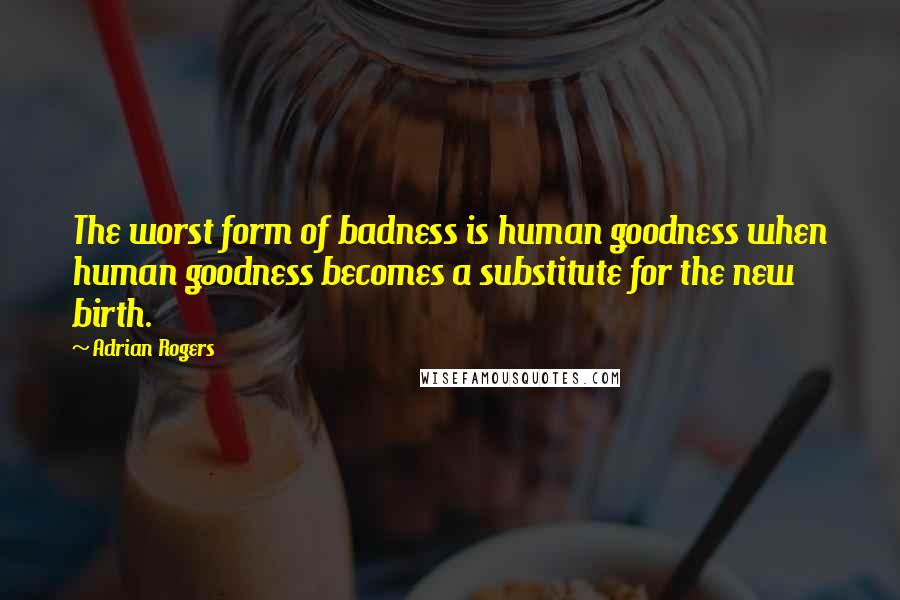 Adrian Rogers Quotes: The worst form of badness is human goodness when human goodness becomes a substitute for the new birth.