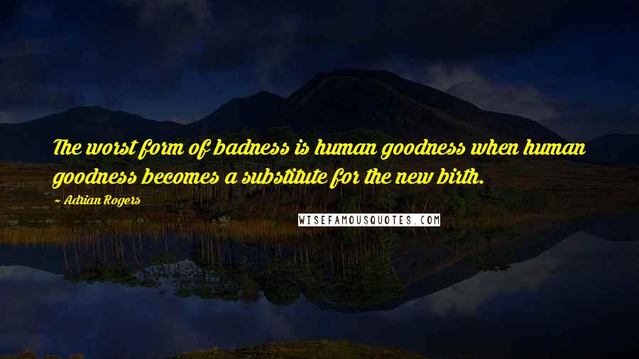 Adrian Rogers Quotes: The worst form of badness is human goodness when human goodness becomes a substitute for the new birth.