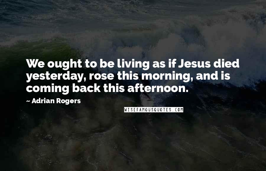 Adrian Rogers Quotes: We ought to be living as if Jesus died yesterday, rose this morning, and is coming back this afternoon.