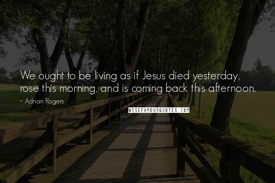 Adrian Rogers Quotes: We ought to be living as if Jesus died yesterday, rose this morning, and is coming back this afternoon.