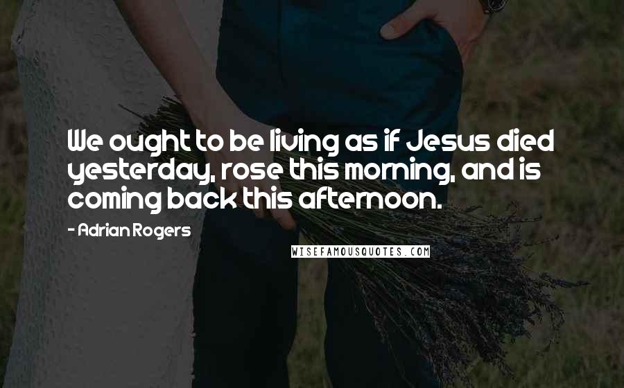 Adrian Rogers Quotes: We ought to be living as if Jesus died yesterday, rose this morning, and is coming back this afternoon.