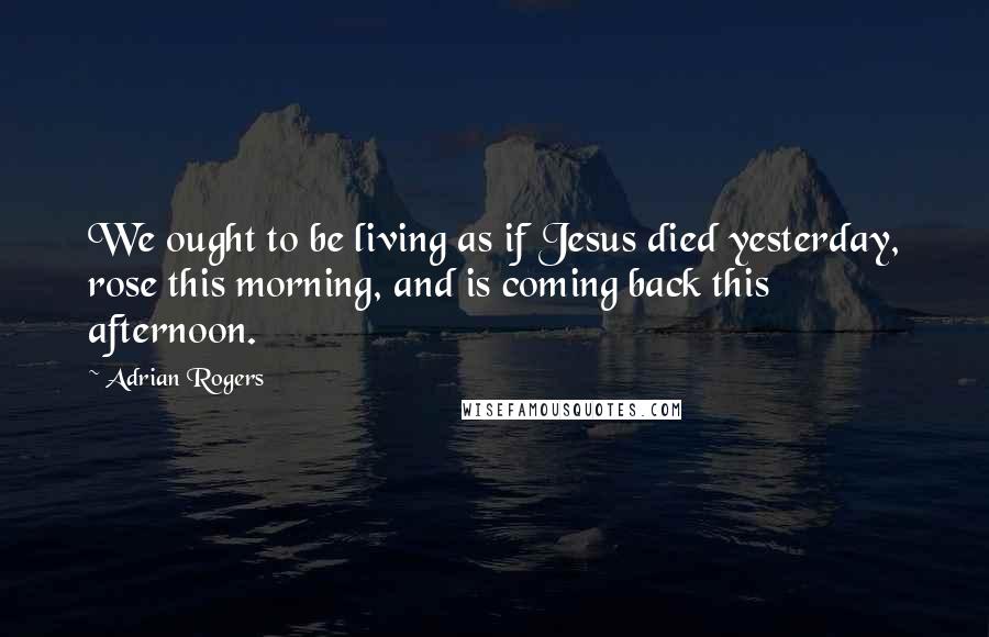 Adrian Rogers Quotes: We ought to be living as if Jesus died yesterday, rose this morning, and is coming back this afternoon.