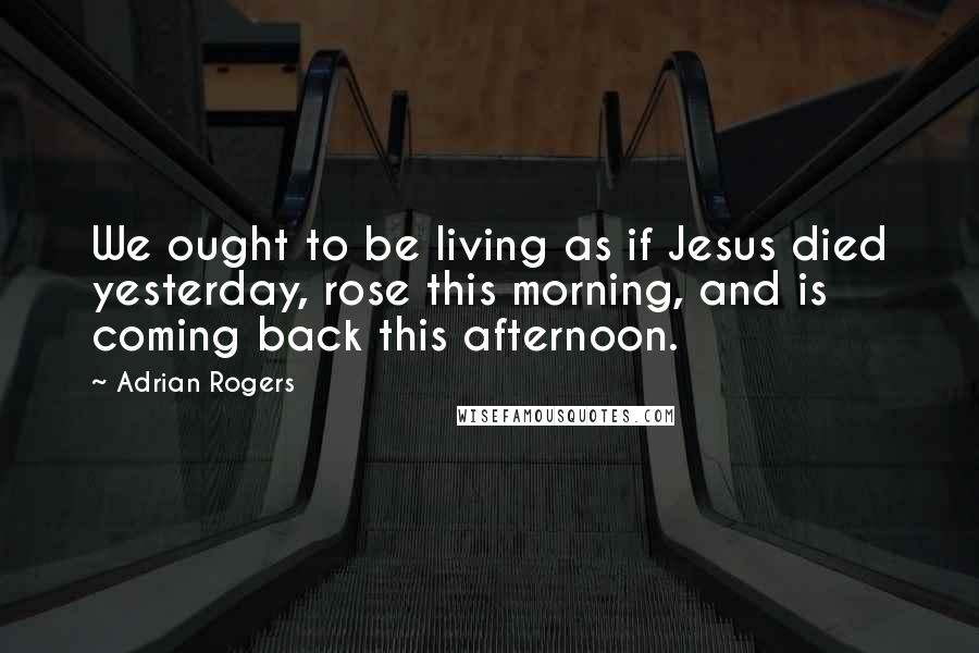 Adrian Rogers Quotes: We ought to be living as if Jesus died yesterday, rose this morning, and is coming back this afternoon.