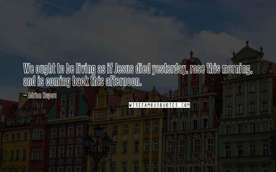 Adrian Rogers Quotes: We ought to be living as if Jesus died yesterday, rose this morning, and is coming back this afternoon.