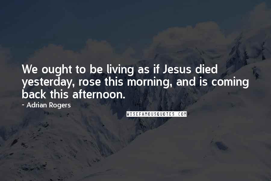 Adrian Rogers Quotes: We ought to be living as if Jesus died yesterday, rose this morning, and is coming back this afternoon.