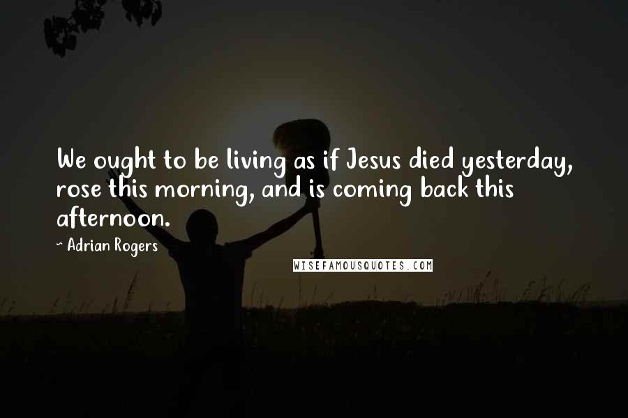 Adrian Rogers Quotes: We ought to be living as if Jesus died yesterday, rose this morning, and is coming back this afternoon.