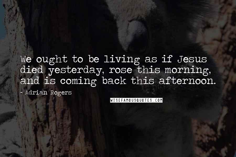 Adrian Rogers Quotes: We ought to be living as if Jesus died yesterday, rose this morning, and is coming back this afternoon.