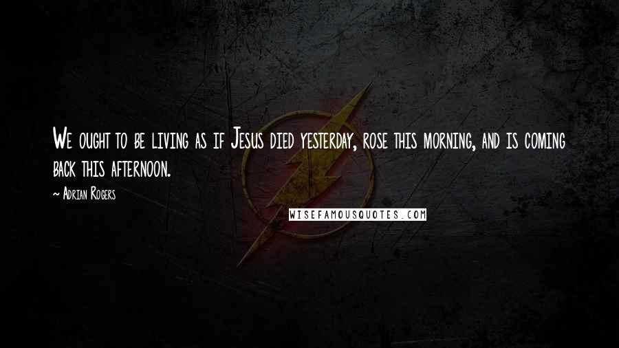 Adrian Rogers Quotes: We ought to be living as if Jesus died yesterday, rose this morning, and is coming back this afternoon.