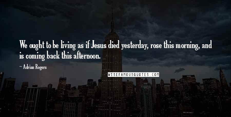 Adrian Rogers Quotes: We ought to be living as if Jesus died yesterday, rose this morning, and is coming back this afternoon.