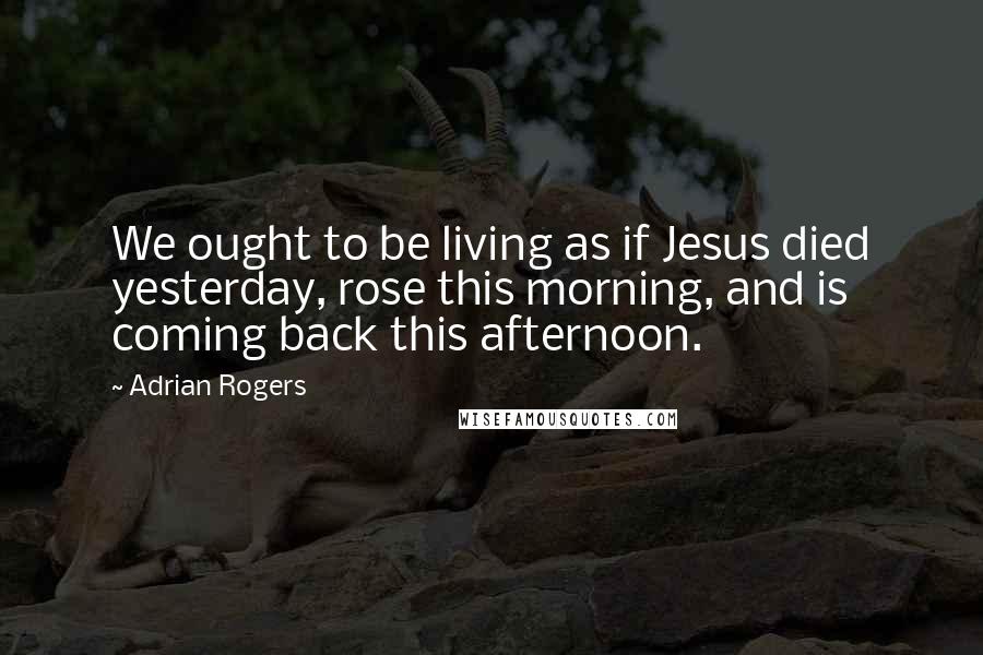 Adrian Rogers Quotes: We ought to be living as if Jesus died yesterday, rose this morning, and is coming back this afternoon.