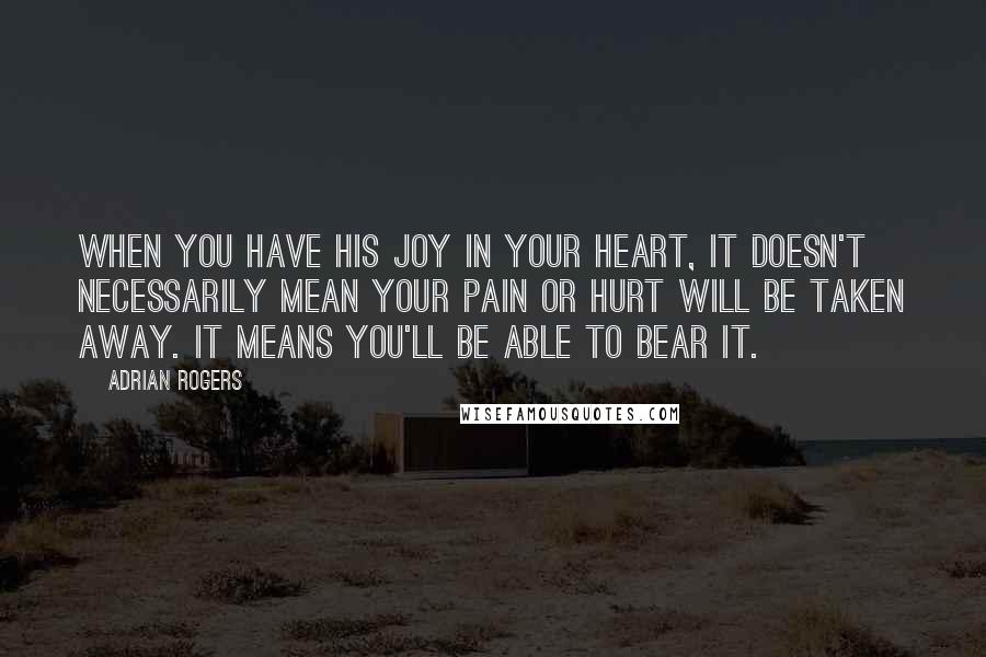 Adrian Rogers Quotes: When you have His joy in your heart, it doesn't necessarily mean your pain or hurt will be taken away. It means you'll be able to bear it.