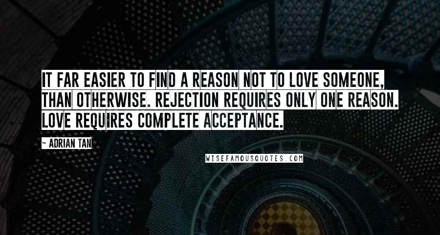 Adrian Tan Quotes: It far easier to find a reason not to love someone, than otherwise. Rejection requires only one reason. Love requires complete acceptance.