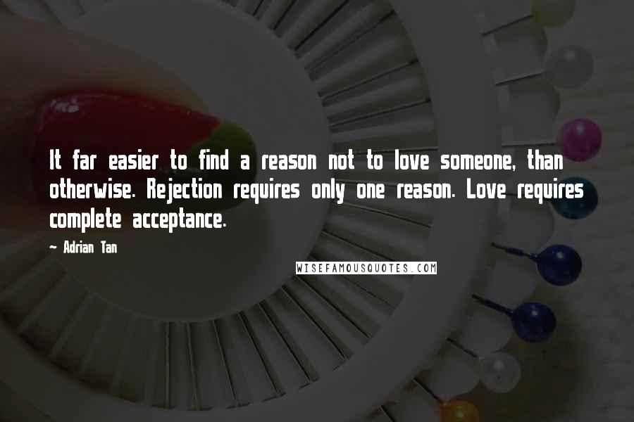 Adrian Tan Quotes: It far easier to find a reason not to love someone, than otherwise. Rejection requires only one reason. Love requires complete acceptance.