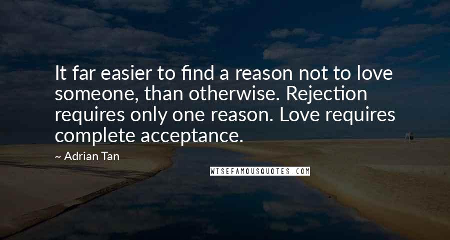 Adrian Tan Quotes: It far easier to find a reason not to love someone, than otherwise. Rejection requires only one reason. Love requires complete acceptance.