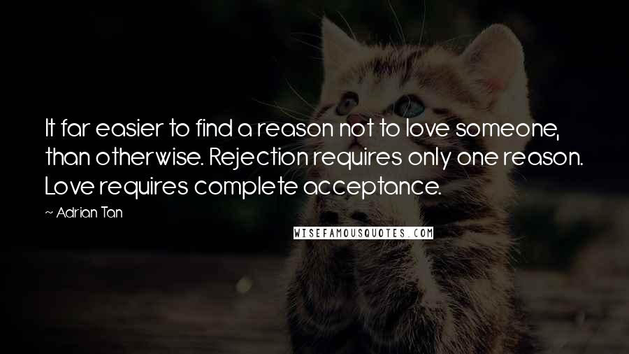 Adrian Tan Quotes: It far easier to find a reason not to love someone, than otherwise. Rejection requires only one reason. Love requires complete acceptance.