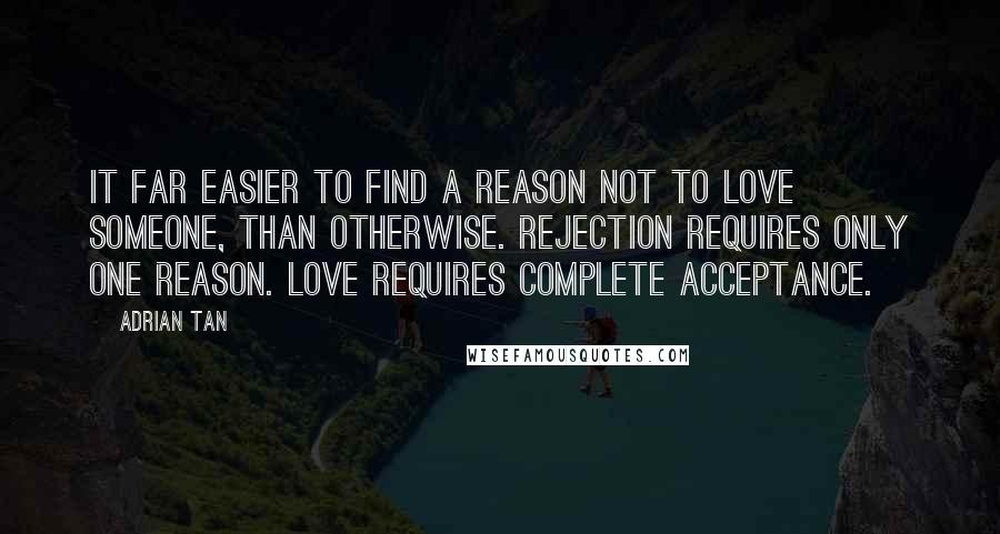Adrian Tan Quotes: It far easier to find a reason not to love someone, than otherwise. Rejection requires only one reason. Love requires complete acceptance.