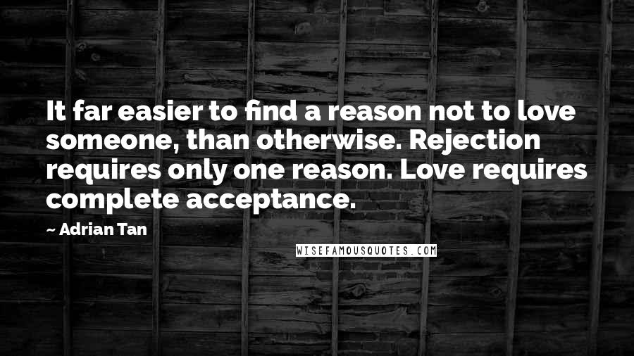 Adrian Tan Quotes: It far easier to find a reason not to love someone, than otherwise. Rejection requires only one reason. Love requires complete acceptance.