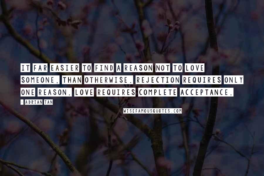 Adrian Tan Quotes: It far easier to find a reason not to love someone, than otherwise. Rejection requires only one reason. Love requires complete acceptance.