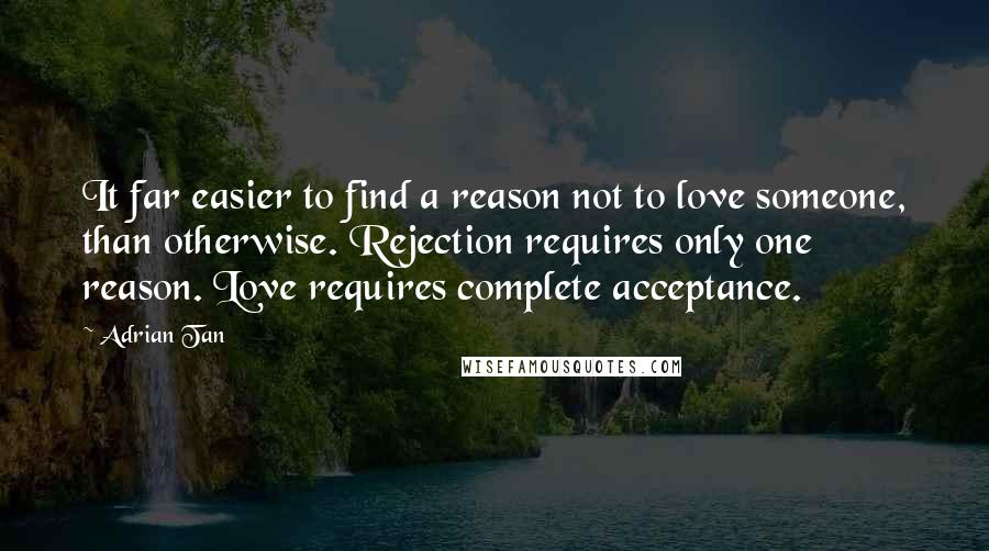 Adrian Tan Quotes: It far easier to find a reason not to love someone, than otherwise. Rejection requires only one reason. Love requires complete acceptance.