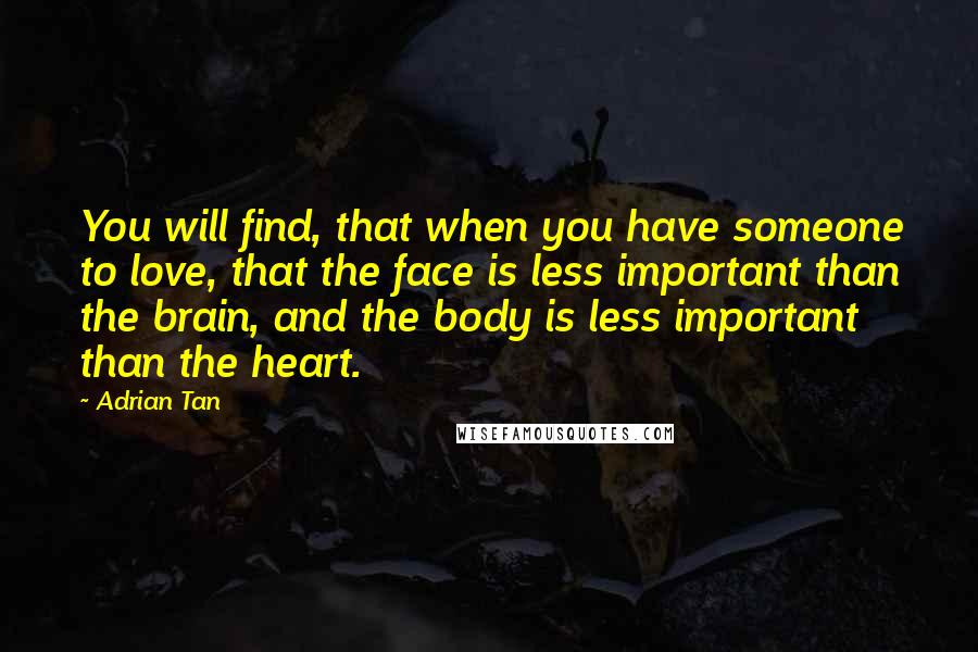 Adrian Tan Quotes: You will find, that when you have someone to love, that the face is less important than the brain, and the body is less important than the heart.