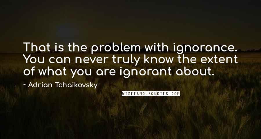 Adrian Tchaikovsky Quotes: That is the problem with ignorance. You can never truly know the extent of what you are ignorant about.