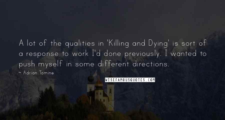Adrian Tomine Quotes: A lot of the qualities in 'Killing and Dying' is sort of a response to work I'd done previously. I wanted to push myself in some different directions.