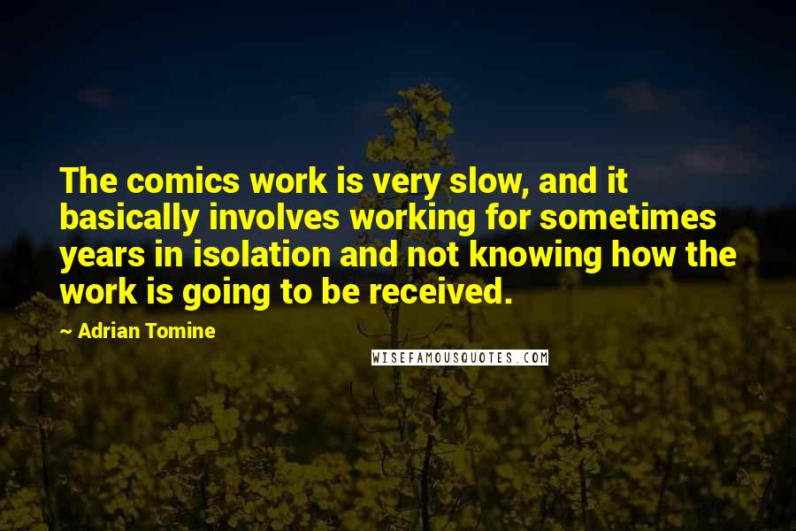 Adrian Tomine Quotes: The comics work is very slow, and it basically involves working for sometimes years in isolation and not knowing how the work is going to be received.