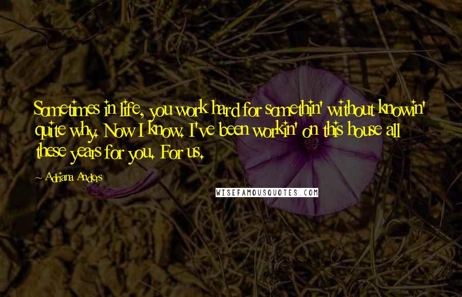 Adriana Anders Quotes: Sometimes in life, you work hard for somethin' without knowin' quite why. Now I know. I've been workin' on this house all these years for you. For us.