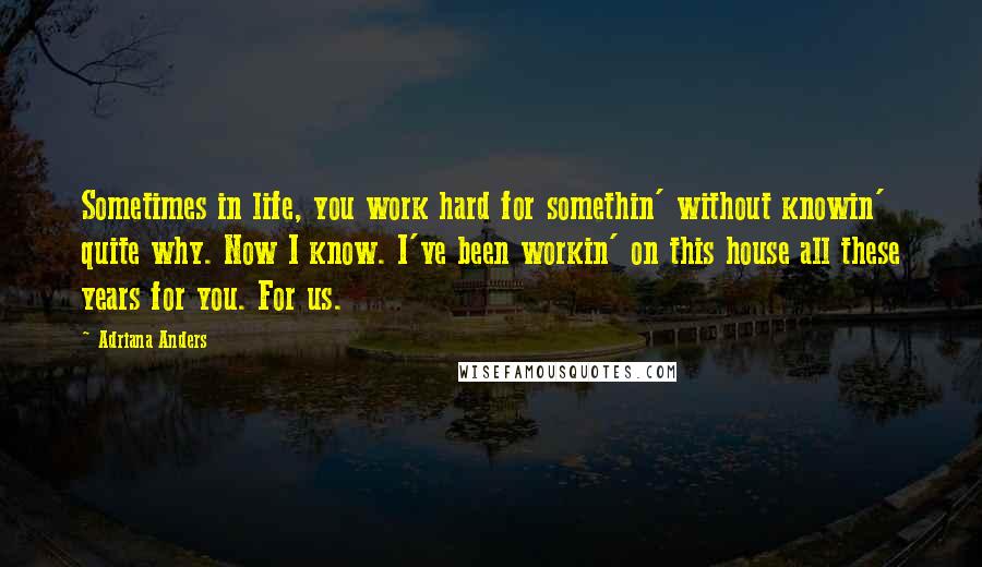 Adriana Anders Quotes: Sometimes in life, you work hard for somethin' without knowin' quite why. Now I know. I've been workin' on this house all these years for you. For us.