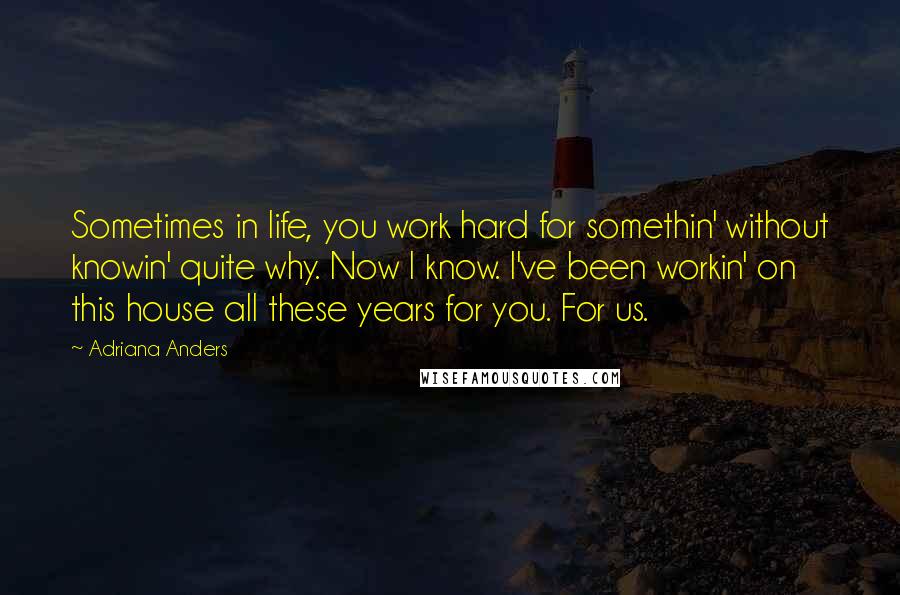 Adriana Anders Quotes: Sometimes in life, you work hard for somethin' without knowin' quite why. Now I know. I've been workin' on this house all these years for you. For us.