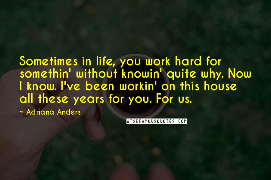 Adriana Anders Quotes: Sometimes in life, you work hard for somethin' without knowin' quite why. Now I know. I've been workin' on this house all these years for you. For us.