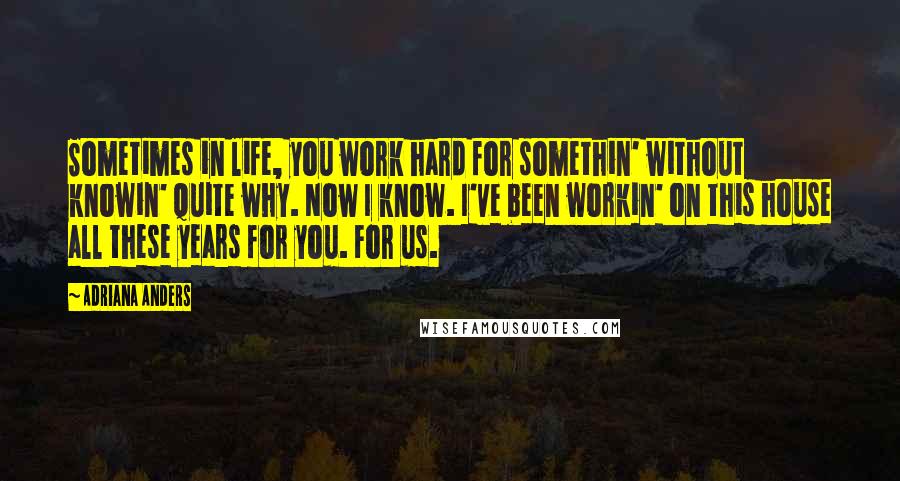 Adriana Anders Quotes: Sometimes in life, you work hard for somethin' without knowin' quite why. Now I know. I've been workin' on this house all these years for you. For us.